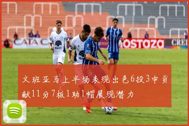 文班亚马上半场表现出色6投3中贡献11分7板1助1帽展现潜力