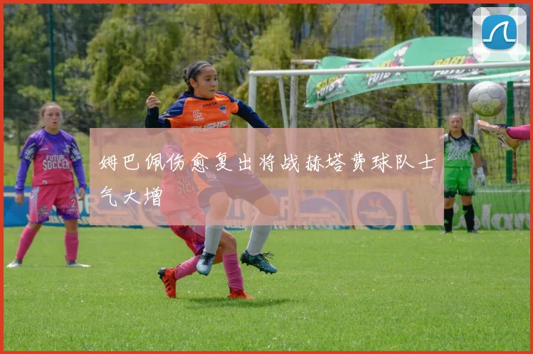 姆巴佩伤愈复出将战赫塔费球队士气大增