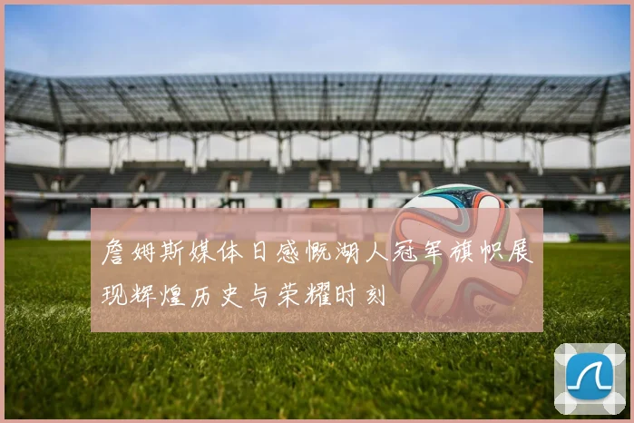 詹姆斯媒体日感慨湖人冠军旗帜展现辉煌历史与荣耀时刻