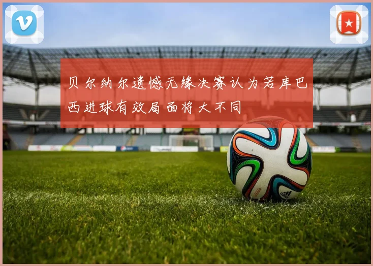 贝尔纳尔遗憾无缘决赛认为若库巴西进球有效局面将大不同