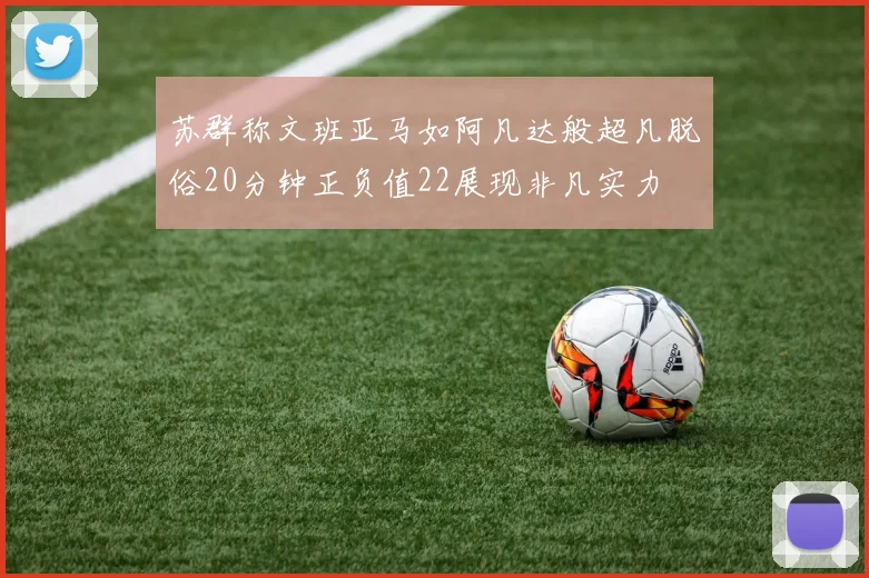 苏群称文班亚马如阿凡达般超凡脱俗20分钟正负值22展现非凡实力