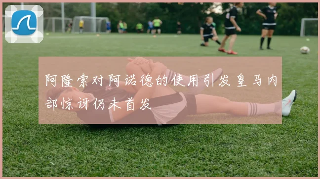 阿隆索对阿诺德的使用引发皇马内部惊讶仍未首发