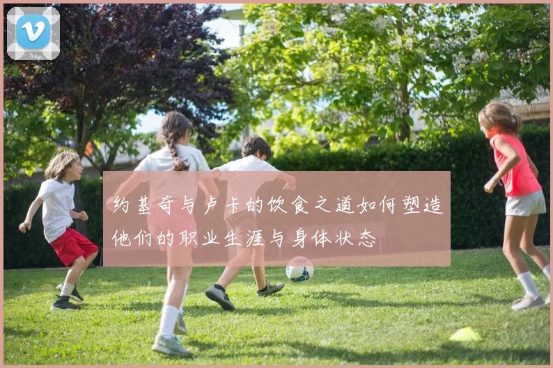 约基奇与卢卡的饮食之道如何塑造他们的职业生涯与身体状态