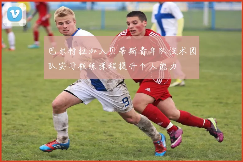 巴尔特拉加入贝蒂斯青年队技术团队实习教练课程提升个人能力