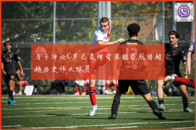 马卡评论C罗已是传奇若能夺冠将超越历史伟大球员