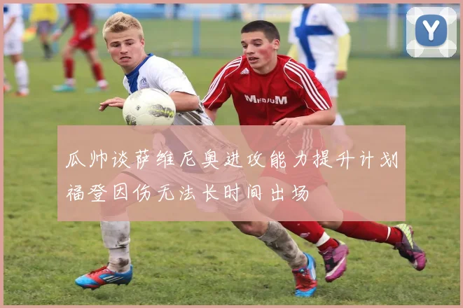 瓜帅谈萨维尼奥进攻能力提升计划福登因伤无法长时间出场