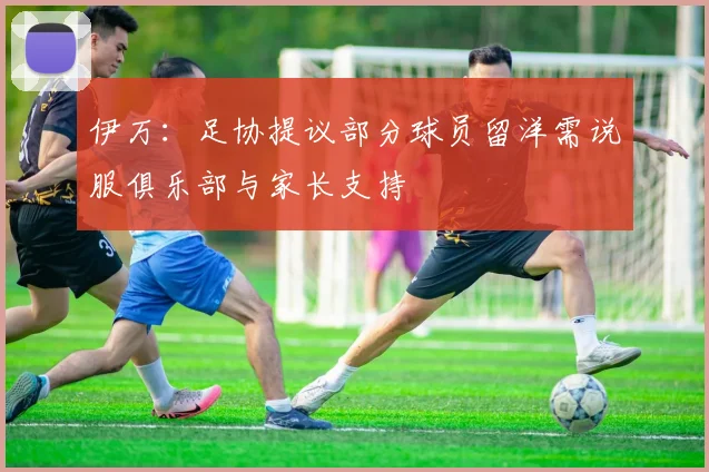 伊万：足协提议部分球员留洋需说服俱乐部与家长支持