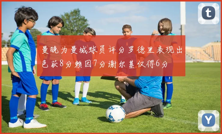 曼晚为曼城球员评分罗德里表现出色获8分赖因7分谢尔基仅得6分