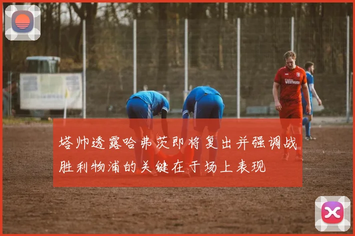 塔帅透露哈弗茨即将复出并强调战胜利物浦的关键在于场上表现