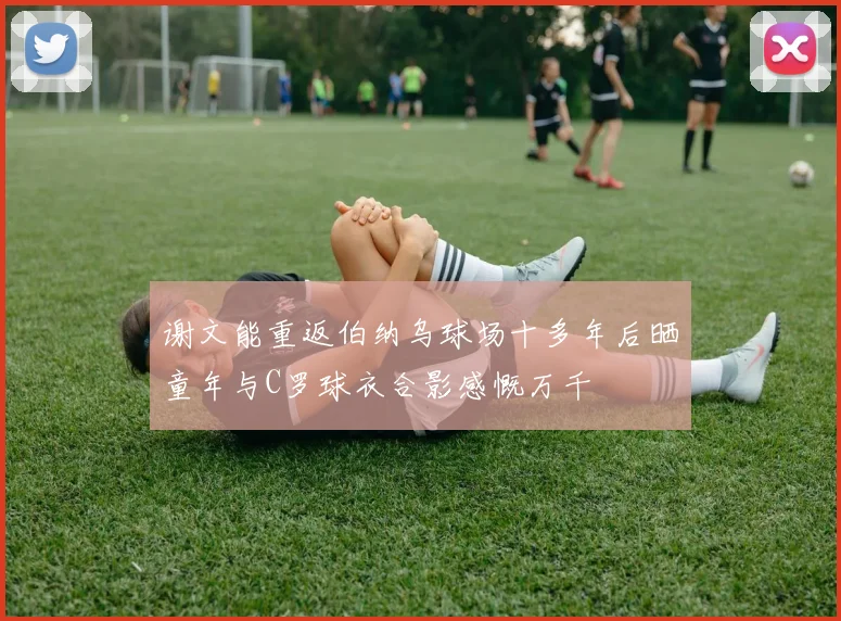 谢文能重返伯纳乌球场十多年后晒童年与C罗球衣合影感慨万千