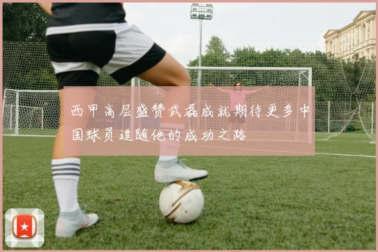 西甲高层盛赞武磊成就期待更多中国球员追随他的成功之路