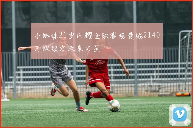 小蜘蛛21岁闪耀全欧赛场曼城2140万欧锁定未来之星