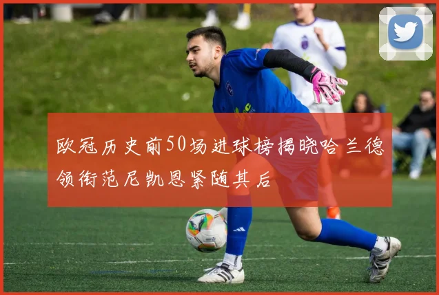 欧冠历史前50场进球榜揭晓哈兰德领衔范尼凯恩紧随其后