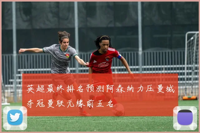 英超最终排名预测阿森纳力压曼城夺冠曼联无缘前五名