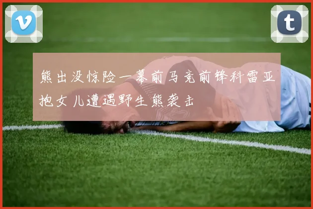 熊出没惊险一幕前马竞前锋科雷亚抱女儿遭遇野生熊袭击