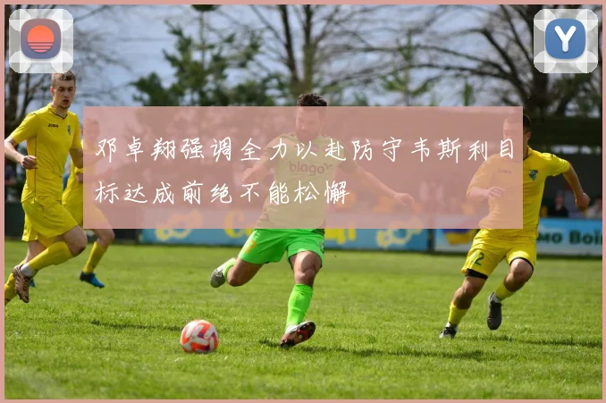 邓卓翔强调全力以赴防守韦斯利目标达成前绝不能松懈