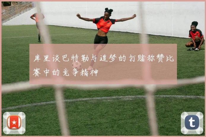 库里谈巴特勒与追梦的打赌称赞比赛中的竞争精神