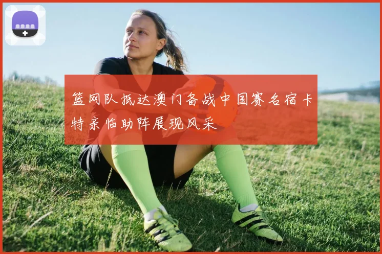 篮网队抵达澳门备战中国赛名宿卡特亲临助阵展现风采