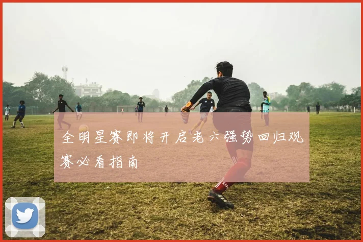 全明星赛即将开启老六强势回归观赛必看指南