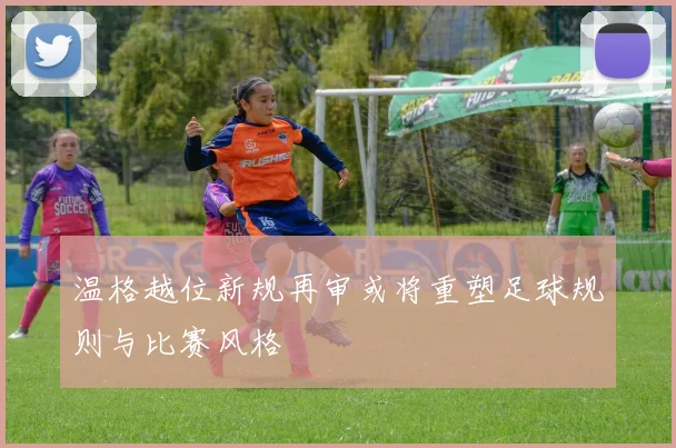 温格越位新规再审或将重塑足球规则与比赛风格