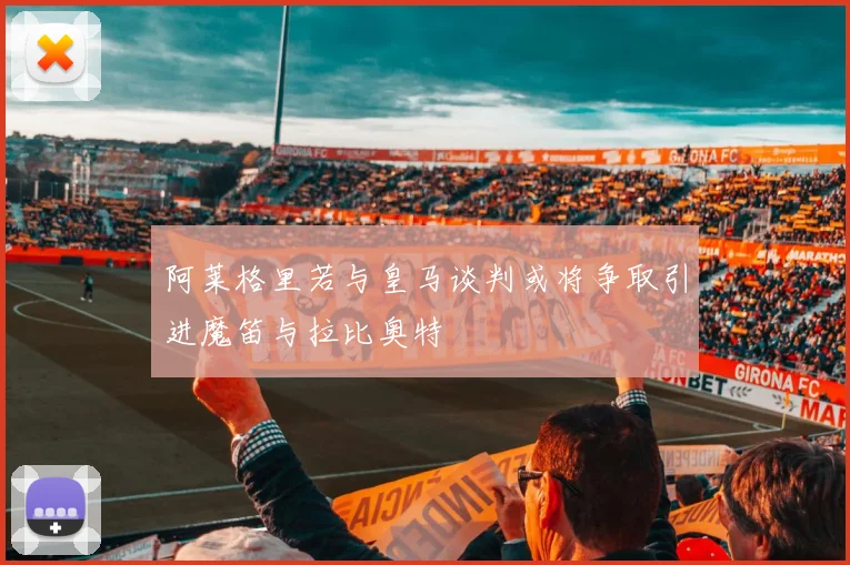 阿莱格里若与皇马谈判或将争取引进魔笛与拉比奥特