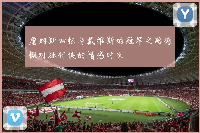 詹姆斯回忆与戴维斯的冠军之路感慨对独行侠的情感对决