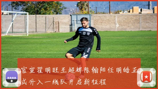 官宣翟明旺王超辉陈翰阳任明皓正式升入一线队开启新征程