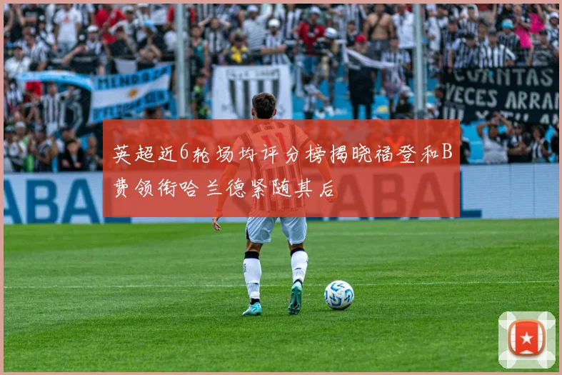 英超近6轮场均评分榜揭晓福登和B费领衔哈兰德紧随其后