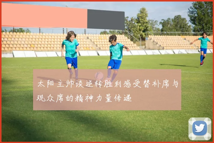 太阳主帅谈逆转胜利感受替补席与观众席的精神力量传递