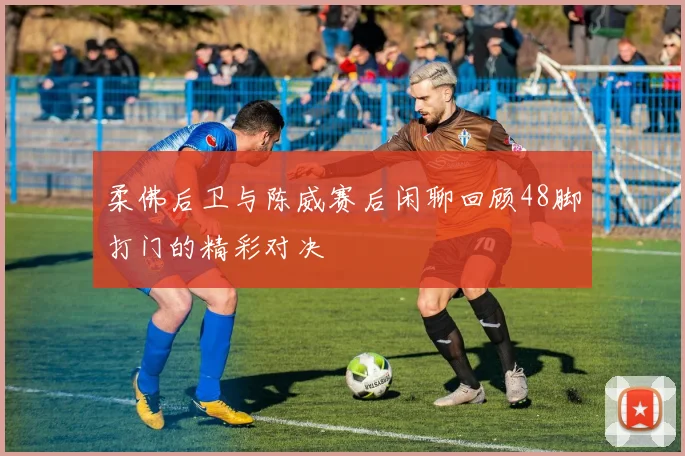 柔佛后卫与陈威赛后闲聊回顾48脚打门的精彩对决