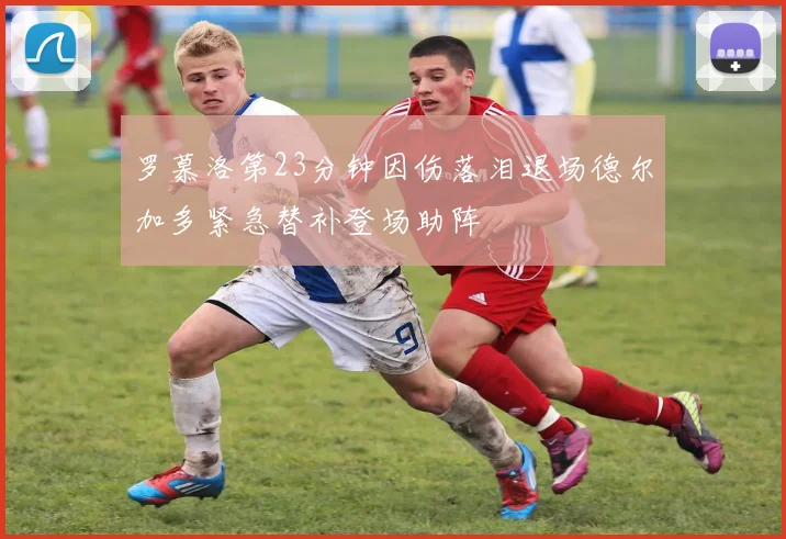 罗慕洛第23分钟因伤落泪退场德尔加多紧急替补登场助阵