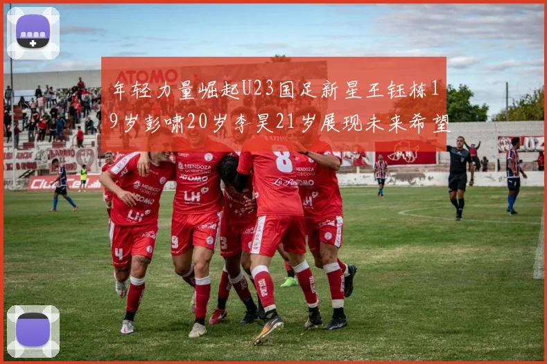 年轻力量崛起U23国足新星王钰栋19岁彭啸20岁李昊21岁展现未来希望