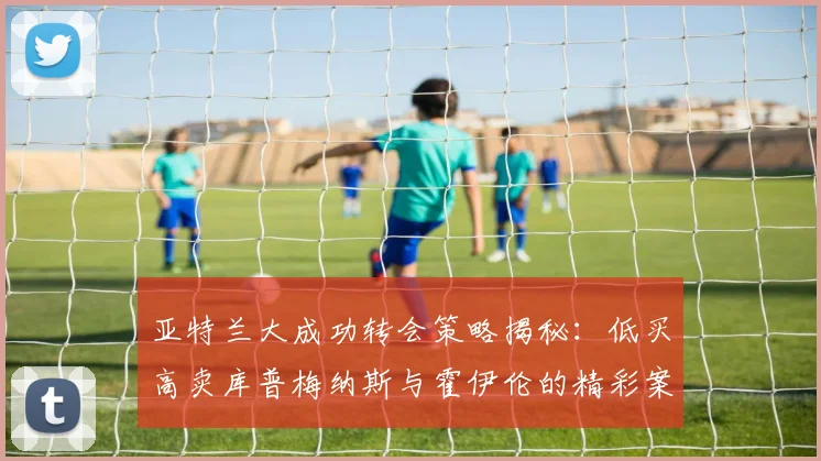 亚特兰大成功转会策略揭秘：低买高卖库普梅纳斯与霍伊伦的精彩案例