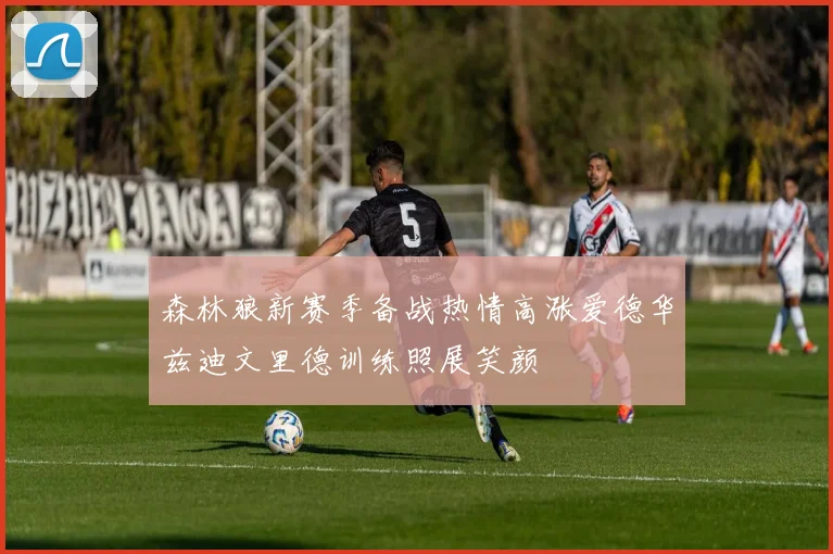 森林狼新赛季备战热情高涨爱德华兹迪文里德训练照展笑颜