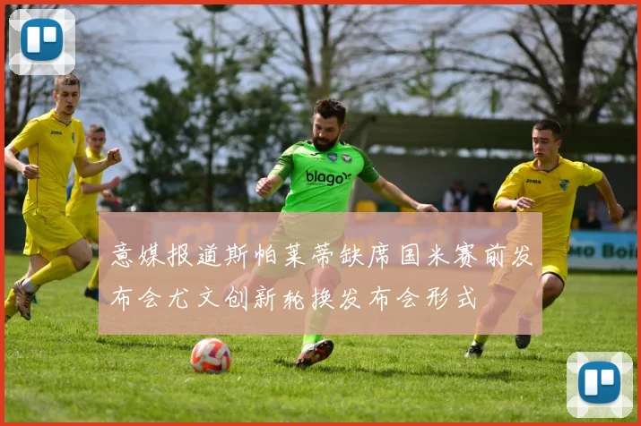 意媒报道斯帕莱蒂缺席国米赛前发布会尤文创新轮换发布会形式