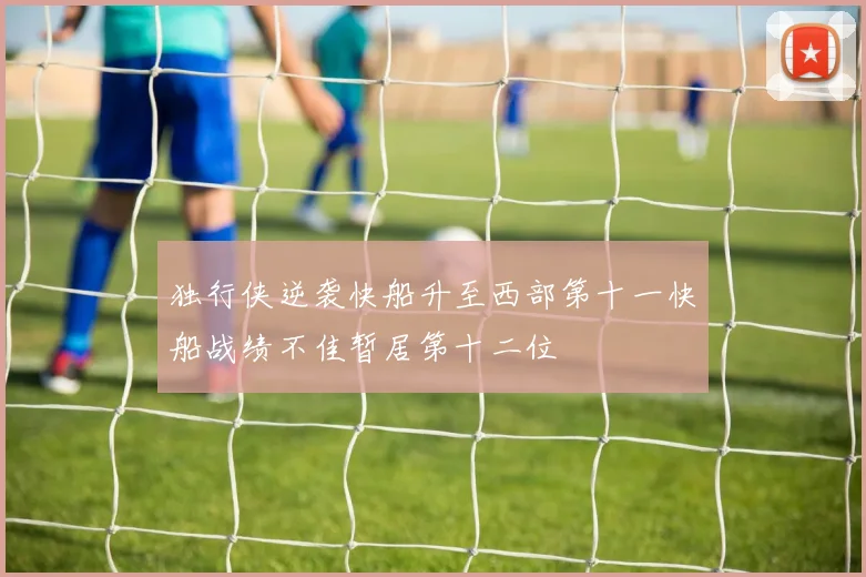 独行侠逆袭快船升至西部第十一快船战绩不佳暂居第十二位