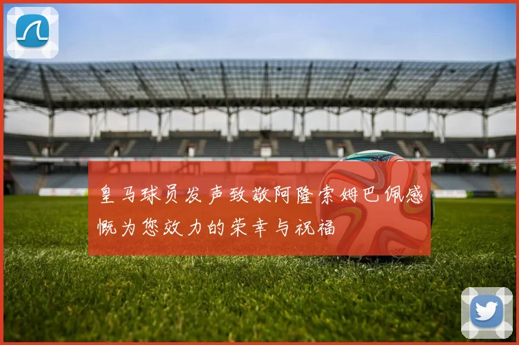 皇马球员发声致敬阿隆索姆巴佩感慨为您效力的荣幸与祝福